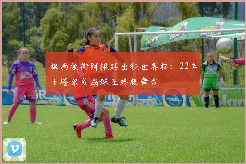 梅西领衔阿根廷出征世界杯：22年卡塔尔或成球王终极舞台
