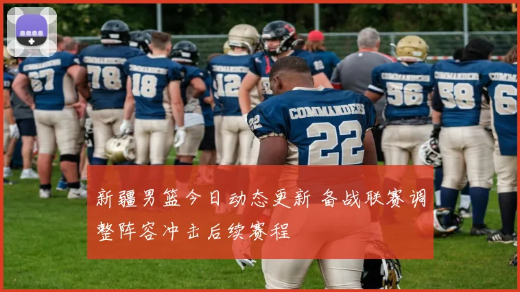 新疆男篮今日动态更新 备战联赛调整阵容冲击后续赛程