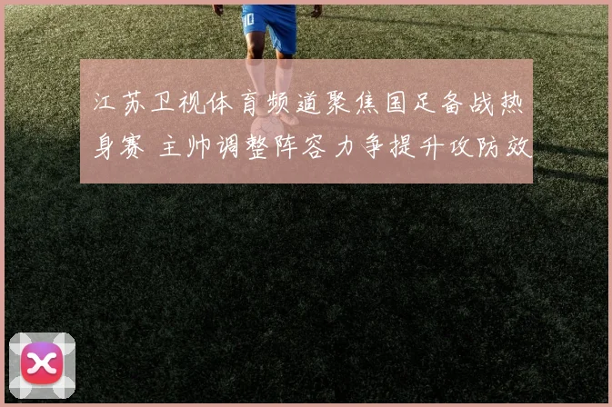 江苏卫视体育频道聚焦国足备战热身赛 主帅调整阵容力争提升攻防效率