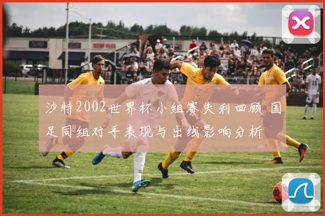 沙特2002世界杯小组赛失利回顾 国足同组对手表现与出线影响分析