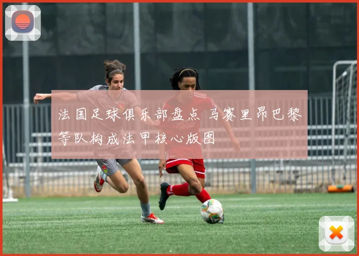法国足球俱乐部盘点 马赛里昂巴黎等队构成法甲核心版图