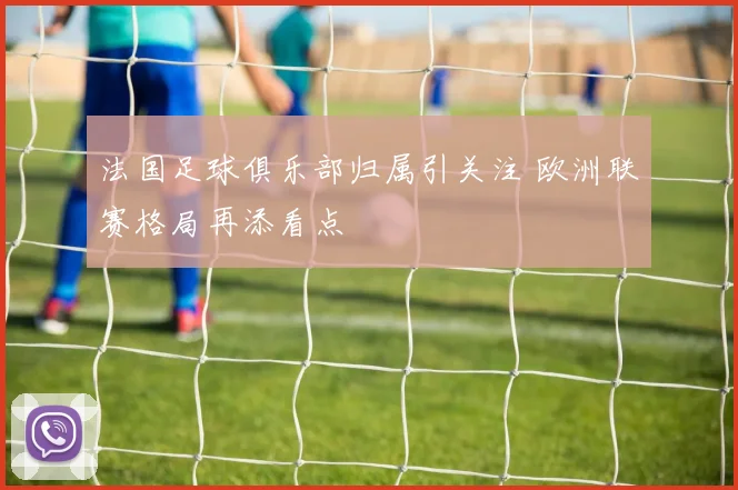 法国足球俱乐部归属引关注 欧洲联赛格局再添看点