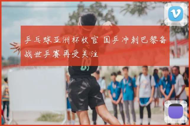 乒乓球亚洲杯收官 国乒冲刺巴黎备战世乒赛再受关注