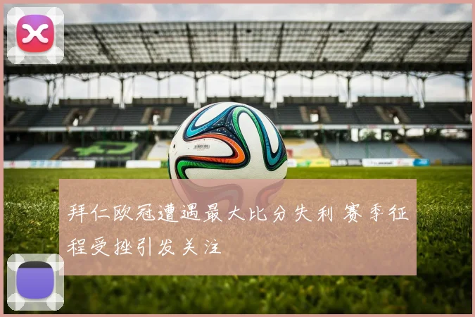 拜仁欧冠遭遇最大比分失利 赛季征程受挫引发关注