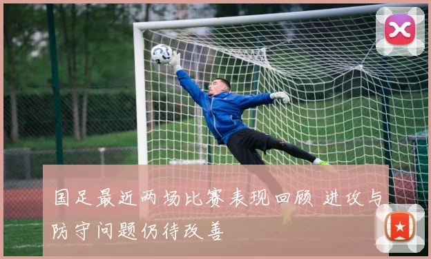 国足最近两场比赛表现回顾 进攻与防守问题仍待改善