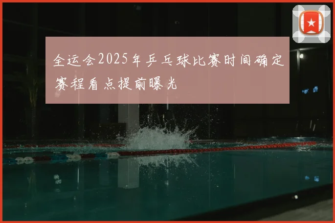 全运会2025年乒乓球比赛时间确定 赛程看点提前曝光