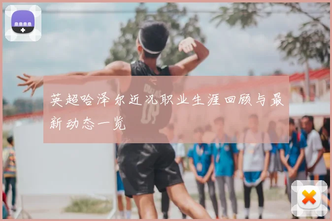 英超哈泽尔近况职业生涯回顾与最新动态一览