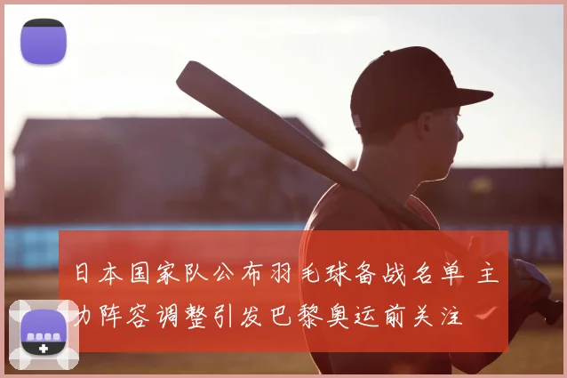 日本国家队公布羽毛球备战名单 主力阵容调整引发巴黎奥运前关注