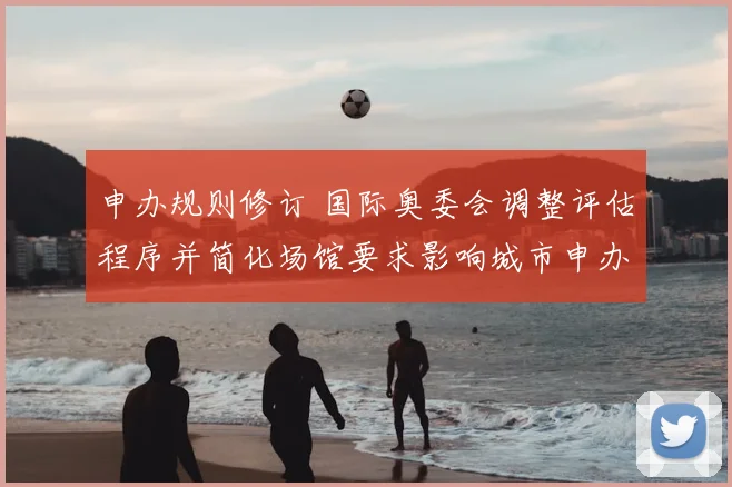 申办规则修订 国际奥委会调整评估程序并简化场馆要求影响城市申办
