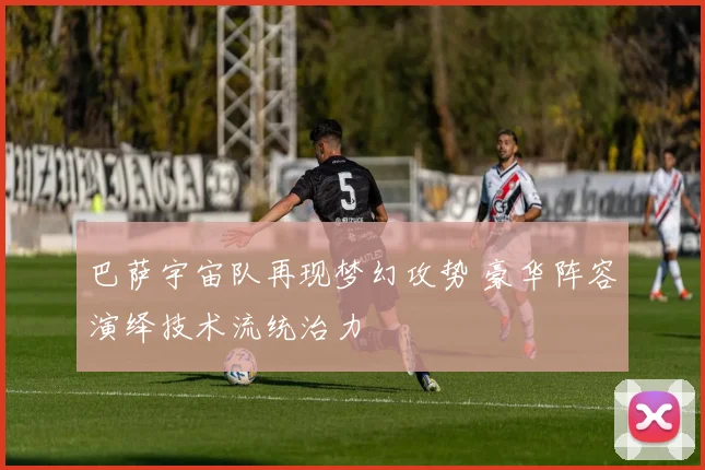 巴萨宇宙队再现梦幻攻势 豪华阵容演绎技术流统治力