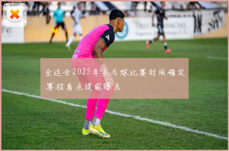 全运会2025年乒乓球比赛时间确定 赛程看点提前曝光