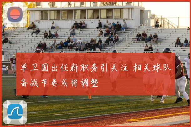 单卫国出任新职务引关注 相关球队备战节奏或将调整