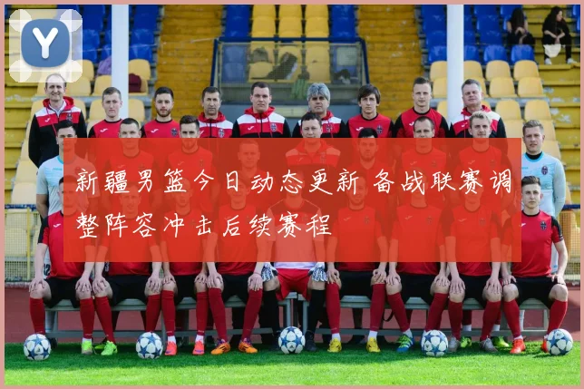 新疆男篮今日动态更新 备战联赛调整阵容冲击后续赛程