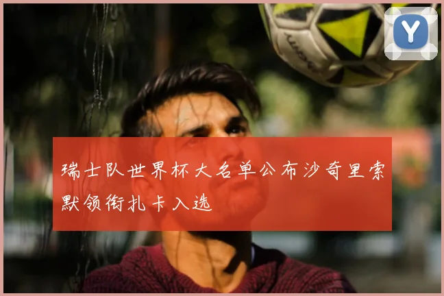 瑞士队世界杯大名单公布沙奇里索默领衔扎卡入选