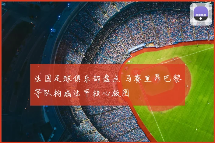 法国足球俱乐部盘点 马赛里昂巴黎等队构成法甲核心版图