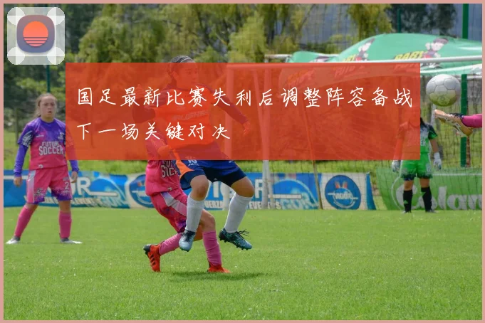 国足最新比赛失利后调整阵容备战下一场关键对决