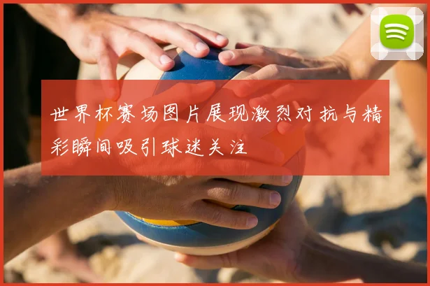 世界杯赛场图片展现激烈对抗与精彩瞬间吸引球迷关注