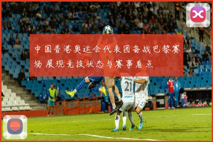 中国香港奥运会代表团备战巴黎赛场 展现竞技状态与赛事看点