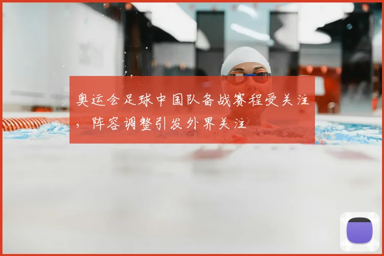 奥运会足球中国队备战赛程受关注,阵容调整引发外界关注