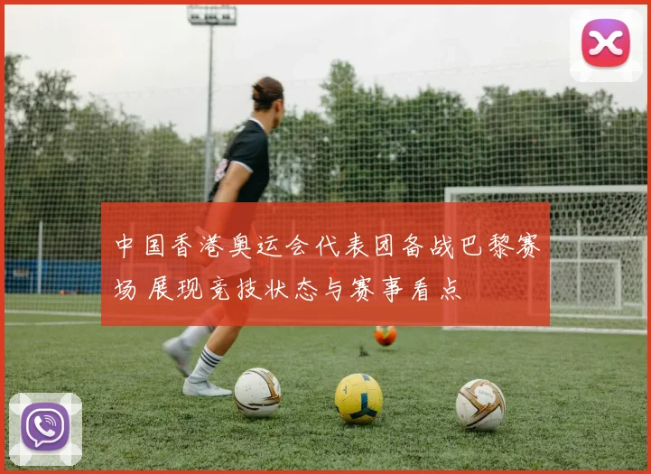 中国香港奥运会代表团备战巴黎赛场 展现竞技状态与赛事看点